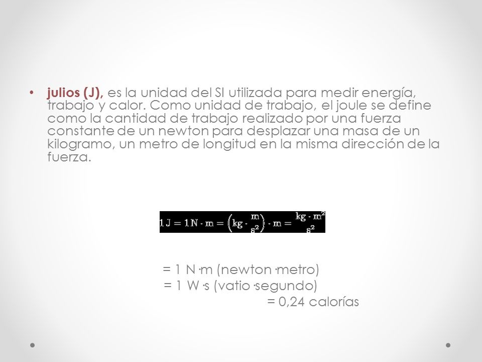 julios (J), es la unidad del SI utilizada para medir energía, trabajo y calor. Como unidad de trabajo, el joule se define como la cantidad de trabajo realizado por una fuerza constante de un newton para desplazar una masa de un kilogramo, un metro de longitud en la misma dirección de la fuerza.