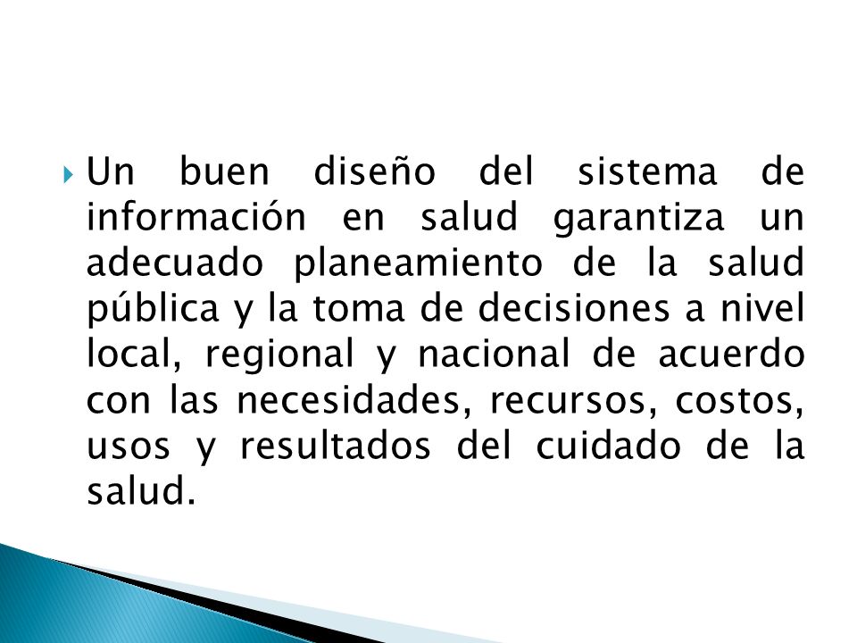 Un buen diseño del sistema de información en salud garantiza un adecuado planeamiento de la salud pública y la toma de decisiones a nivel local, regional y nacional de acuerdo con las necesidades, recursos, costos, usos y resultados del cuidado de la salud.