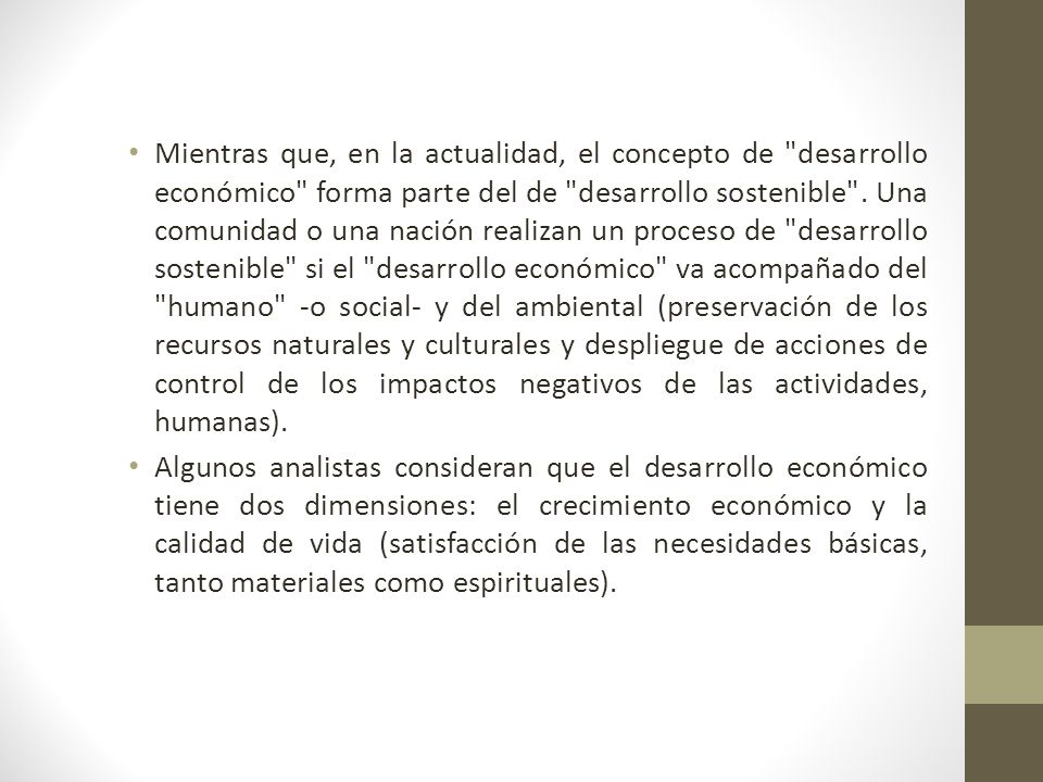 Mientras que, en la actualidad, el concepto de desarrollo económico forma parte del de desarrollo sostenible . Una comunidad o una nación realizan un proceso de desarrollo sostenible si el desarrollo económico va acompañado del humano -o social- y del ambiental (preservación de los recursos naturales y culturales y despliegue de acciones de control de los impactos negativos de las actividades, humanas).