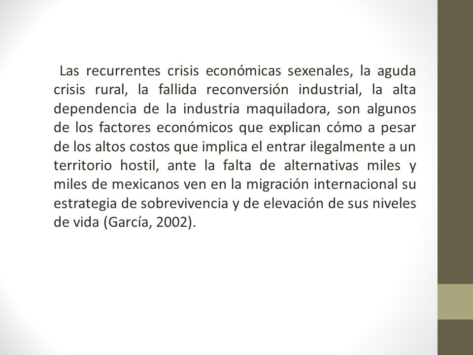 Las recurrentes crisis económicas sexenales, la aguda crisis rural, la fallida reconversión industrial, la alta dependencia de la industria maquiladora, son algunos de los factores económicos que explican cómo a pesar de los altos costos que implica el entrar ilegalmente a un territorio hostil, ante la falta de alternativas miles y miles de mexicanos ven en la migración internacional su estrategia de sobrevivencia y de elevación de sus niveles de vida (García, 2002).