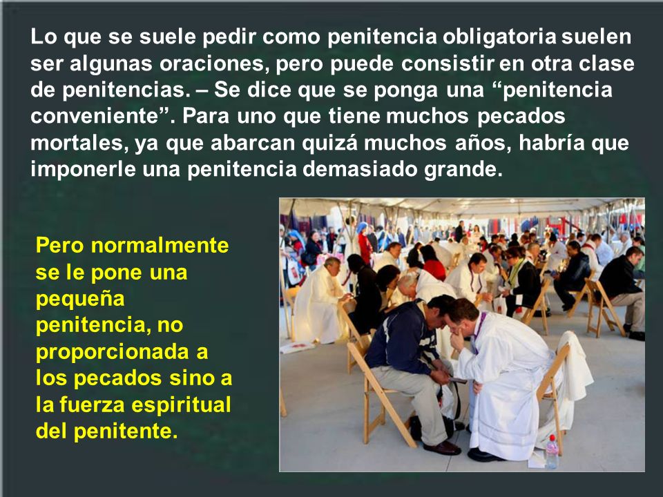 Lo que se suele pedir como penitencia obligatoria suelen ser algunas oraciones, pero puede consistir en otra clase de penitencias. – Se dice que se ponga una penitencia conveniente . Para uno que tiene muchos pecados mortales, ya que abarcan quizá muchos años, habría que imponerle una penitencia demasiado grande.