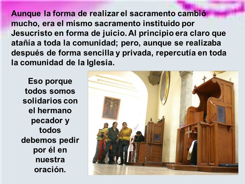 Aunque la forma de realizar el sacramento cambió mucho, era el mismo sacramento instituido por Jesucristo en forma de juicio. Al principio era claro que atañía a toda la comunidad; pero, aunque se realizaba después de forma sencilla y privada, repercutía en toda la comunidad de la Iglesia.