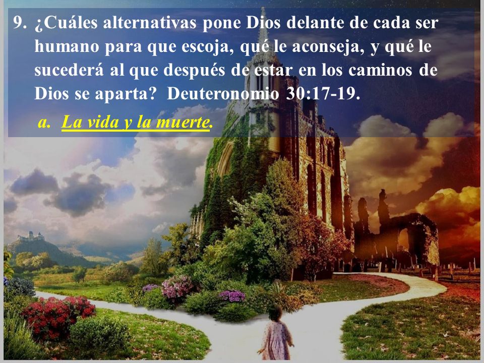9. ¿Cuáles alternativas pone Dios delante de cada ser humano para que escoja, qué le aconseja, y qué le sucederá al que después de estar en los caminos de Dios se aparta Deuteronomio 30:17-19.