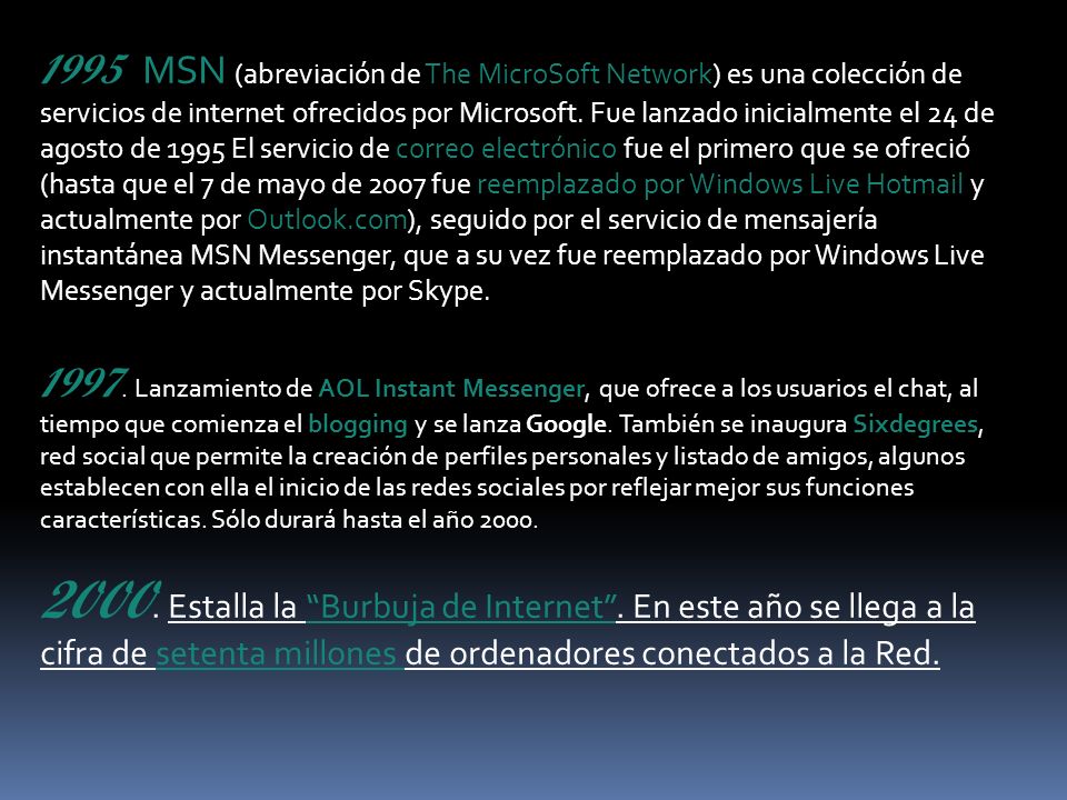 1995 MSN (abreviación de The MicroSoft Network) es una colección de servicios de internet ofrecidos por Microsoft. Fue lanzado inicialmente el 24 de agosto de 1995 El servicio de correo electrónico fue el primero que se ofreció (hasta que el 7 de mayo de 2007 fue reemplazado por Windows Live Hotmail y actualmente por Outlook.com), seguido por el servicio de mensajería instantánea MSN Messenger, que a su vez fue reemplazado por Windows Live Messenger y actualmente por Skype.