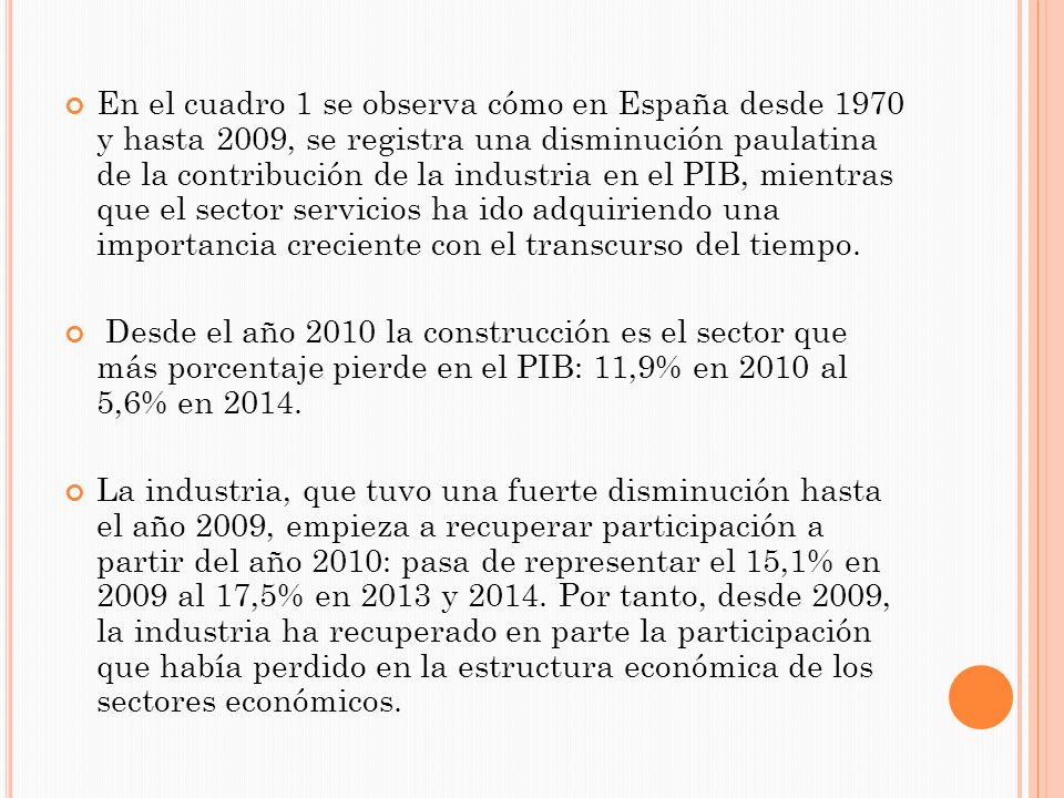 En el cuadro 1 se observa cómo en España desde 1970 y hasta 2009, se registra una disminución paulatina de la contribución de la industria en el PIB, mientras que el sector servicios ha ido adquiriendo una importancia creciente con el transcurso del tiempo.