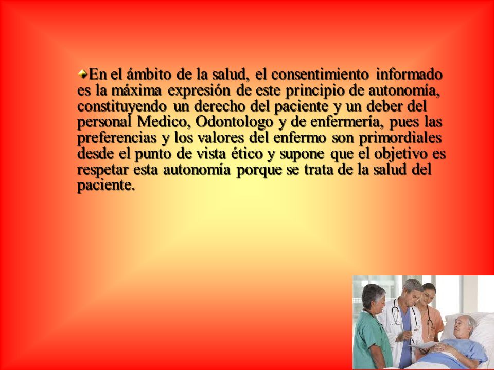 En el ámbito de la salud, el consentimiento informado es la máxima expresión de este principio de autonomía, constituyendo un derecho del paciente y un deber del personal Medico, Odontologo y de enfermería, pues las preferencias y los valores del enfermo son primordiales desde el punto de vista ético y supone que el objetivo es respetar esta autonomía porque se trata de la salud del paciente.