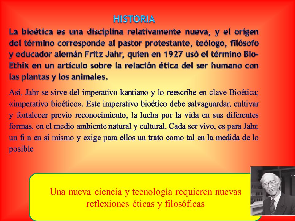 HISTORIA La bioética es una disciplina relativamente nueva, y el origen del término corresponde al pastor protestante, teólogo, filósofo y educador alemán Fritz Jahr, quien en 1927 usó el término Bio- Ethik en un artículo sobre la relación ética del ser humano con las plantas y los animales.
