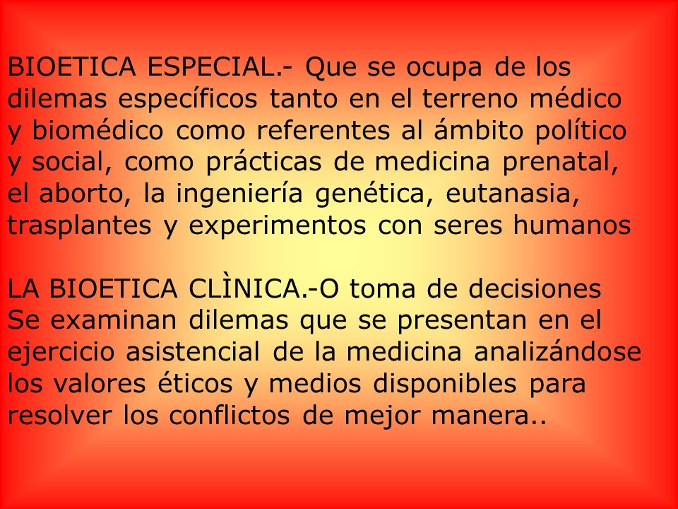 BIOETICA ESPECIAL.- Que se ocupa de los dilemas específicos tanto en el terreno médico y biomédico como referentes al ámbito político y social, como prácticas de medicina prenatal, el aborto, la ingeniería genética, eutanasia, trasplantes y experimentos con seres humanos