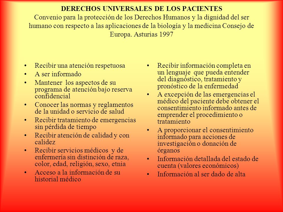 DERECHOS UNIVERSALES DE LOS PACIENTES Convenio para la protección de los Derechos Humanos y la dignidad del ser humano con respecto a las aplicaciones de la biología y la medicina Consejo de Europa. Asturias 1997