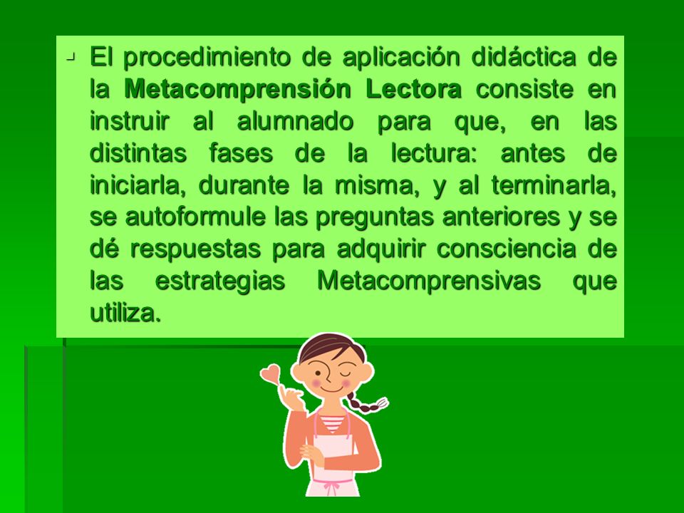 El procedimiento de aplicación didáctica de la Metacomprensión Lectora consiste en instruir al alumnado para que, en las distintas fases de la lectura: antes de iniciarla, durante la misma, y al terminarla, se autoformule las preguntas anteriores y se dé respuestas para adquirir consciencia de las estrategias Metacomprensivas que utiliza.
