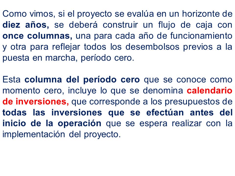 Como vimos, si el proyecto se evalúa en un horizonte de diez años, se deberá construir un flujo de caja con once columnas, una para cada año de funcionamiento y otra para reflejar todos los desembolsos previos a la puesta en marcha, período cero.