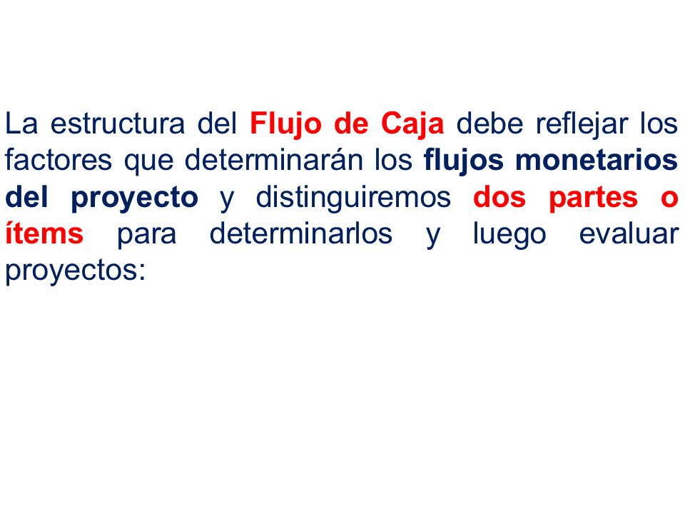 La estructura del Flujo de Caja debe reflejar los factores que determinarán los flujos monetarios del proyecto y distinguiremos dos partes o ítems para determinarlos y luego evaluar proyectos: