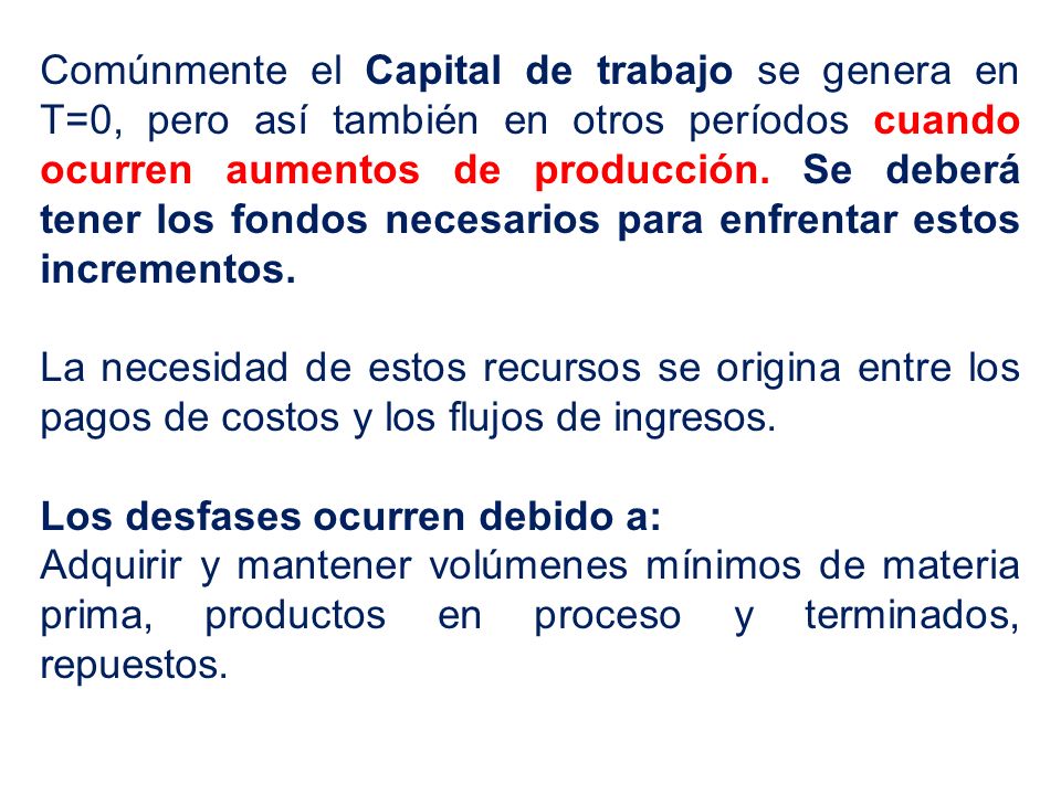 Comúnmente el Capital de trabajo se genera en T=0, pero así también en otros períodos cuando ocurren aumentos de producción. Se deberá tener los fondos necesarios para enfrentar estos incrementos.