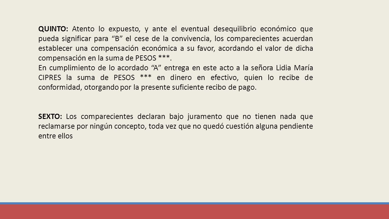QUINTO: Atento lo expuesto, y ante el eventual desequilibrio económico que pueda significar para B el cese de la convivencia, los comparecientes acuerdan establecer una compensación económica a su favor, acordando el valor de dicha compensación en la suma de pesos ***.