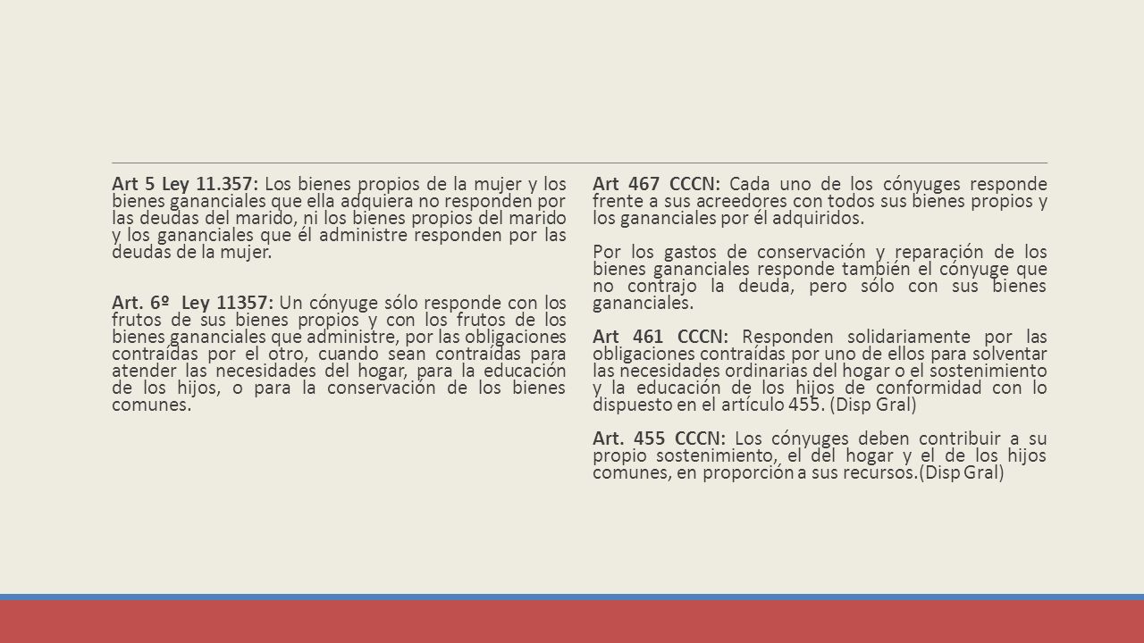 Art 5 Ley : Los bienes propios de la mujer y los bienes gananciales que ella adquiera no responden por las deudas del marido, ni los bienes propios del marido y los gananciales que él administre responden por las deudas de la mujer.