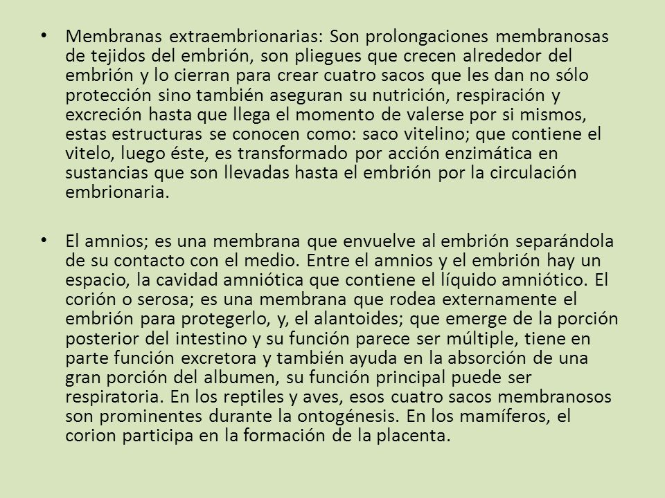 Membranas extraembrionarias: Son prolongaciones membranosas de tejidos del embrión, son pliegues que crecen alrededor del embrión y lo cierran para crear cuatro sacos que les dan no sólo protección sino también aseguran su nutrición, respiración y excreción hasta que llega el momento de valerse por si mismos, estas estructuras se conocen como: saco vitelino; que contiene el vitelo, luego éste, es transformado por acción enzimática en sustancias que son llevadas hasta el embrión por la circulación embrionaria.