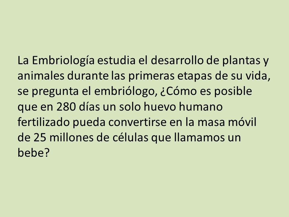 La Embriología estudia el desarrollo de plantas y animales durante las primeras etapas de su vida, se pregunta el embriólogo, ¿Cómo es posible que en 280 días un solo huevo humano fertilizado pueda convertirse en la masa móvil de 25 millones de células que llamamos un bebe