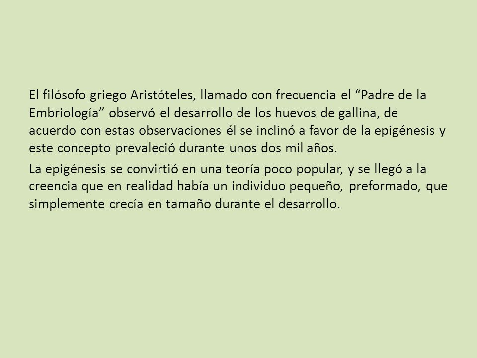El filósofo griego Aristóteles, llamado con frecuencia el Padre de la Embriología observó el desarrollo de los huevos de gallina, de acuerdo con estas observaciones él se inclinó a favor de la epigénesis y este concepto prevaleció durante unos dos mil años.