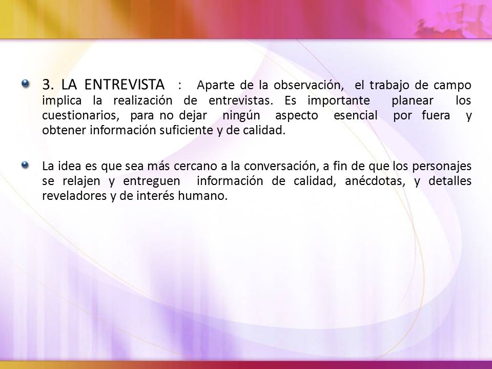 3. LA ENTREVISTA : Aparte de la observación, el trabajo de campo implica la realización de entrevistas. Es importante planear los cuestionarios, para no dejar ningún aspecto esencial por fuera y obtener información suficiente y de calidad.