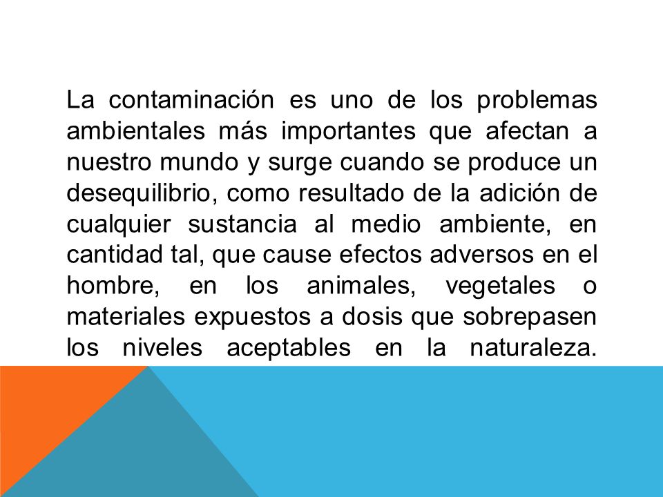 La contaminación es uno de los problemas ambientales más importantes que afectan a nuestro mundo y surge cuando se produce un desequilibrio, como resultado de la adición de cualquier sustancia al medio ambiente, en cantidad tal, que cause efectos adversos en el hombre, en los animales, vegetales o materiales expuestos a dosis que sobrepasen los niveles aceptables en la naturaleza.