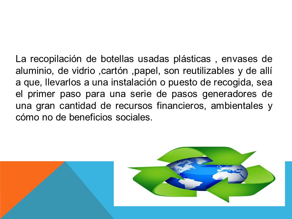 La recopilación de botellas usadas plásticas , envases de aluminio, de vidrio ,cartón ,papel, son reutilizables y de allí a que, llevarlos a una instalación o puesto de recogida, sea el primer paso para una serie de pasos generadores de una gran cantidad de recursos financieros, ambientales y cómo no de beneficios sociales.