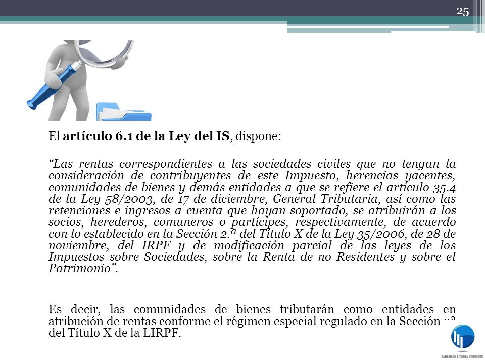 El artículo 6.1 de la Ley del IS, dispone: Las rentas correspondientes a las sociedades civiles que no tengan la consideración de contribuyentes de este Impuesto, herencias yacentes, comunidades de bienes y demás entidades a que se refiere el artículo 35.4 de la Ley 58/2003, de 17 de diciembre, General Tributaria, así como las retenciones e ingresos a cuenta que hayan soportado, se atribuirán a los socios, herederos, comuneros o partícipes, respectivamente, de acuerdo con lo establecido en la Sección 2.ª del Título X de la Ley 35/2006, de 28 de noviembre, del IRPF y de modificación parcial de las leyes de los Impuestos sobre Sociedades, sobre la Renta de no Residentes y sobre el Patrimonio .