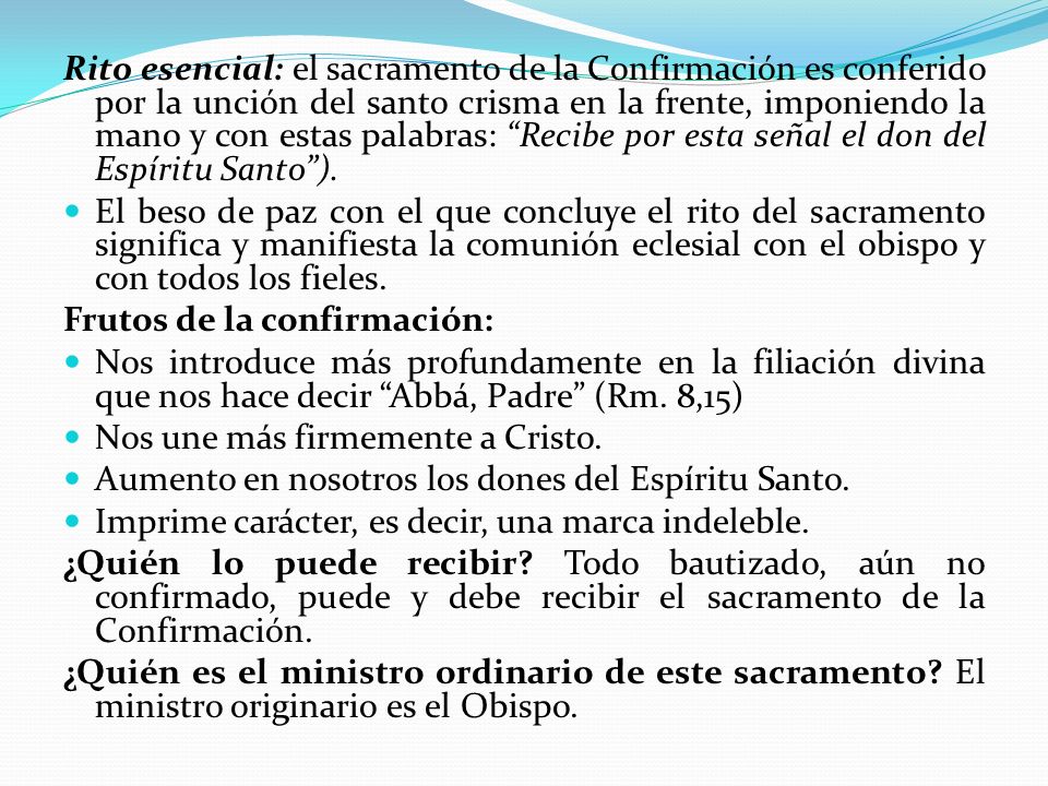 Rito esencial: el sacramento de la Confirmación es conferido por la unción del santo crisma en la frente, imponiendo la mano y con estas palabras: Recibe por esta señal el don del Espíritu Santo ).