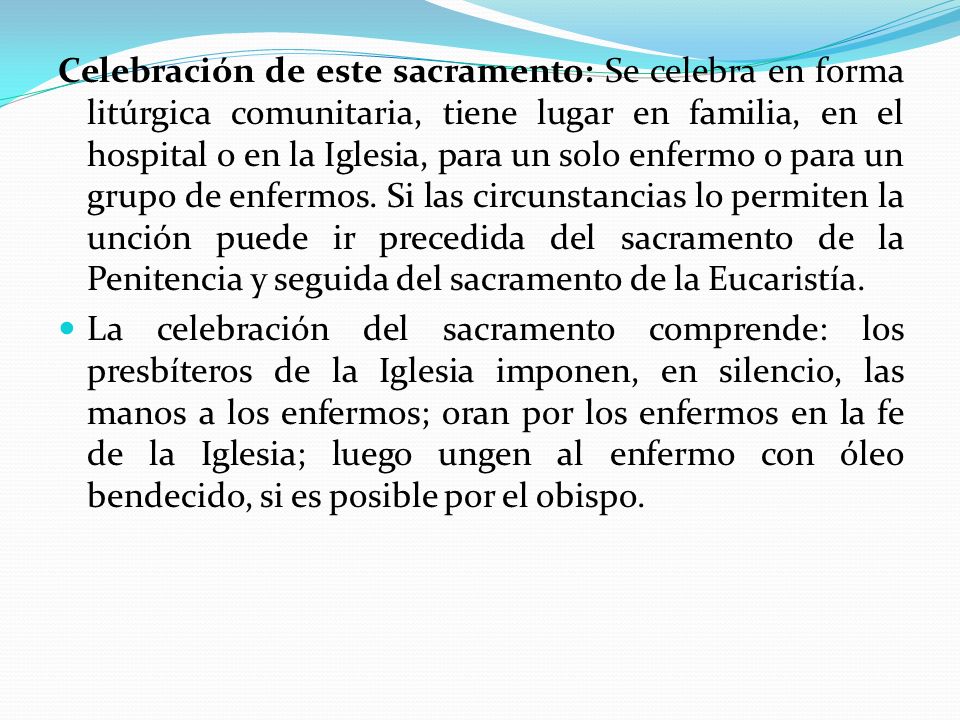 Celebración de este sacramento: Se celebra en forma litúrgica comunitaria, tiene lugar en familia, en el hospital o en la Iglesia, para un solo enfermo o para un grupo de enfermos. Si las circunstancias lo permiten la unción puede ir precedida del sacramento de la Penitencia y seguida del sacramento de la Eucaristía.