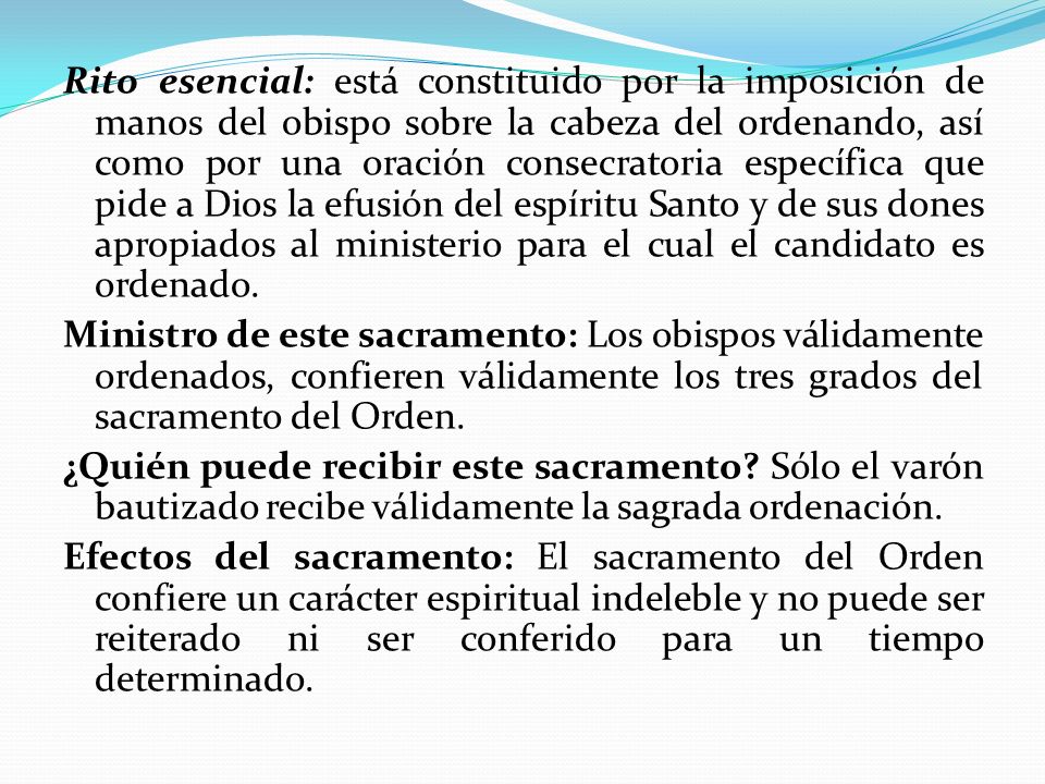 Rito esencial: está constituido por la imposición de manos del obispo sobre la cabeza del ordenando, así como por una oración consecratoria específica que pide a Dios la efusión del espíritu Santo y de sus dones apropiados al ministerio para el cual el candidato es ordenado.
