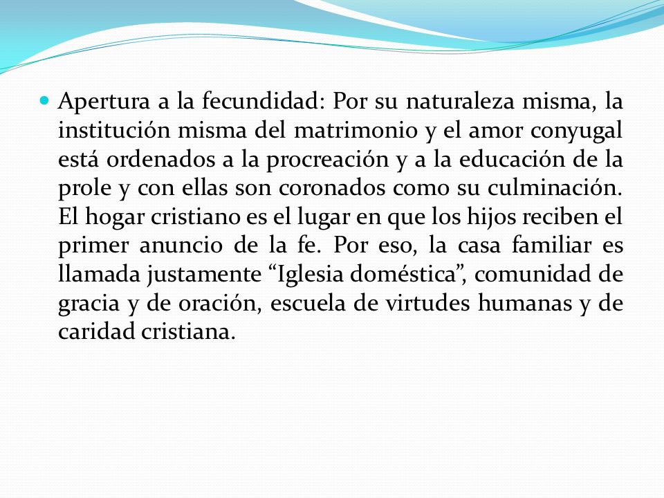 Apertura a la fecundidad: Por su naturaleza misma, la institución misma del matrimonio y el amor conyugal está ordenados a la procreación y a la educación de la prole y con ellas son coronados como su culminación.