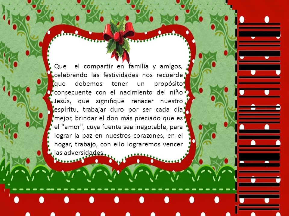 Que el compartir en familia y amigos, celebrando las festividades nos recuerde que debemos tener un propósito consecuente con el nacimiento del niño Jesús, que signifique renacer nuestro espíritu, trabajar duro por ser cada día mejor, brindar el don más preciado que es el amor , cuya fuente sea inagotable, para lograr la paz en nuestros corazones, en el hogar, trabajo, con ello lograremos vencer las adversidades.