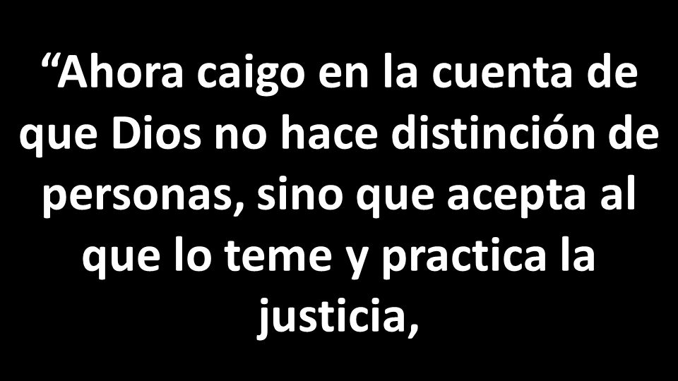 Ahora caigo en la cuenta de que Dios no hace distinción de personas, sino que acepta al que lo teme y practica la justicia,
