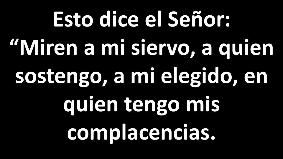 Esto dice el Señor: Miren a mi siervo, a quien sostengo, a mi elegido, en quien tengo mis complacencias.