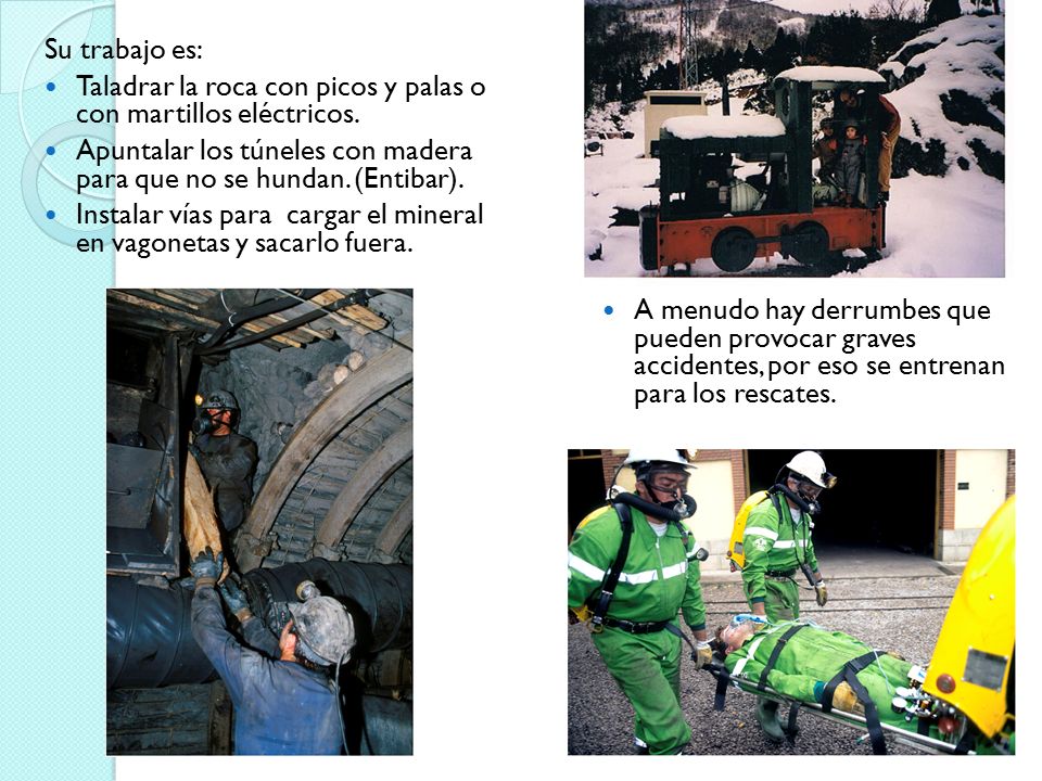 Su trabajo es: Taladrar la roca con picos y palas o con martillos eléctricos. Apuntalar los túneles con madera para que no se hundan. (Entibar).