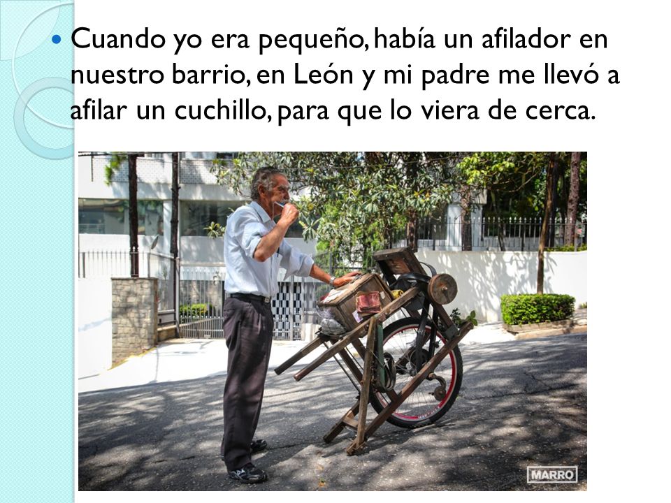 Cuando yo era pequeño, había un afilador en nuestro barrio, en León y mi padre me llevó a afilar un cuchillo, para que lo viera de cerca.