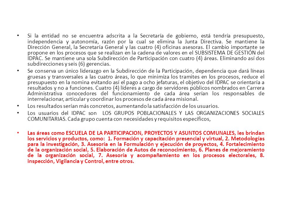 Si la entidad no se encuentra adscrita a la Secretaría de gobierno, está tendría presupuesto, independencia y autonomía, razón por la cual se elimina la Junta Directiva. Se mantiene la Dirección General, la Secretaría General y las cuatro (4) oficinas asesoras. El cambio importante se propone en los procesos que se realizan en la cadena de valores en el SUBSISTEMA DE GESTIÓN del IDPAC. Se mantiene una sola Subdirección de Participación con cuatro (4) áreas. Eliminando así dos subdirecciones y seis (6) gerencias.