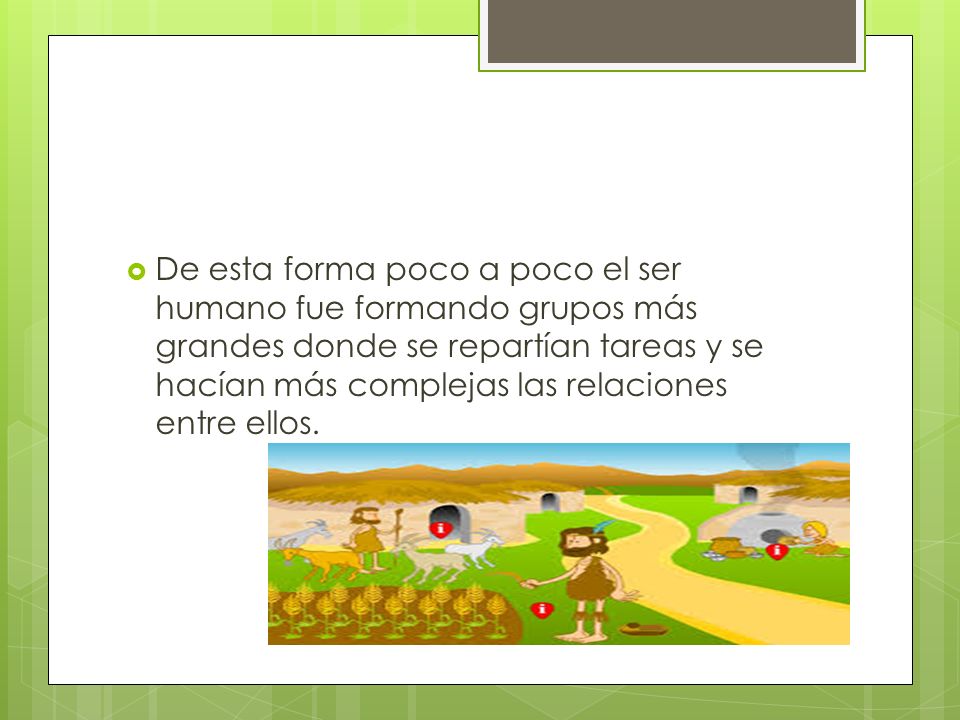 De esta forma poco a poco el ser humano fue formando grupos más grandes donde se repartían tareas y se hacían más complejas las relaciones entre ellos.
