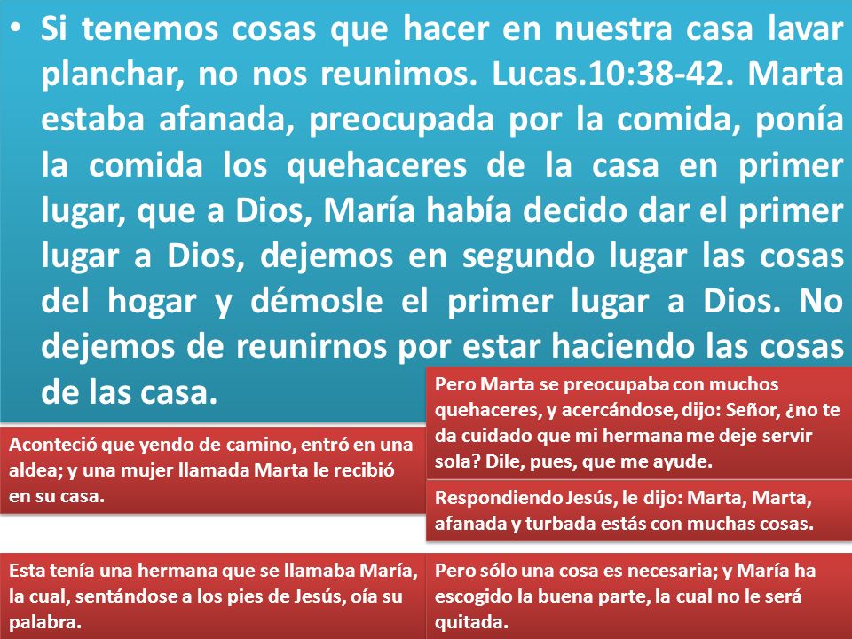 Si tenemos cosas que hacer en nuestra casa lavar planchar, no nos reunimos. Lucas.10: Marta estaba afanada, preocupada por la comida, ponía la comida los quehaceres de la casa en primer lugar, que a Dios, María había decido dar el primer lugar a Dios, dejemos en segundo lugar las cosas del hogar y démosle el primer lugar a Dios. No dejemos de reunirnos por estar haciendo las cosas de las casa.