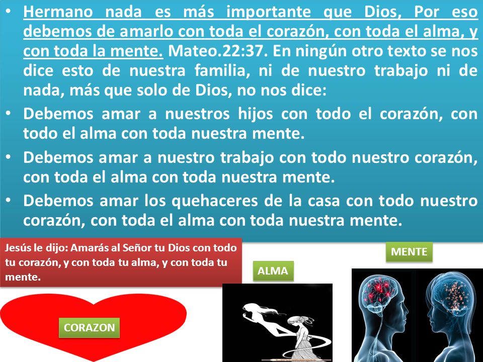 Hermano nada es más importante que Dios, Por eso debemos de amarlo con toda el corazón, con toda el alma, y con toda la mente. Mateo.22:37. En ningún otro texto se nos dice esto de nuestra familia, ni de nuestro trabajo ni de nada, más que solo de Dios, no nos dice:
