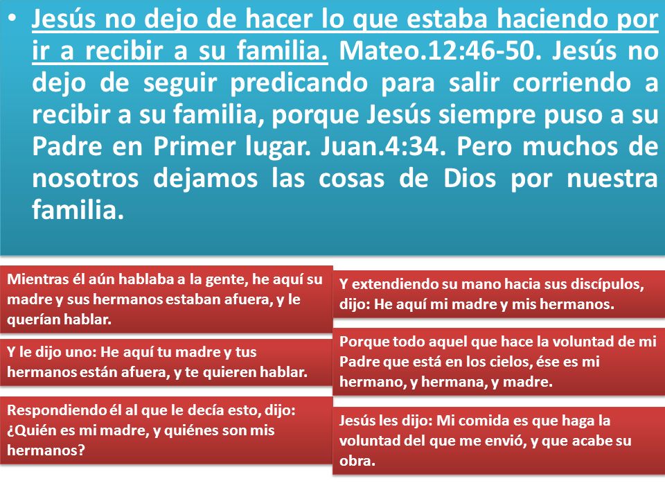 Jesús no dejo de hacer lo que estaba haciendo por ir a recibir a su familia. Mateo.12: Jesús no dejo de seguir predicando para salir corriendo a recibir a su familia, porque Jesús siempre puso a su Padre en Primer lugar. Juan.4:34. Pero muchos de nosotros dejamos las cosas de Dios por nuestra familia.