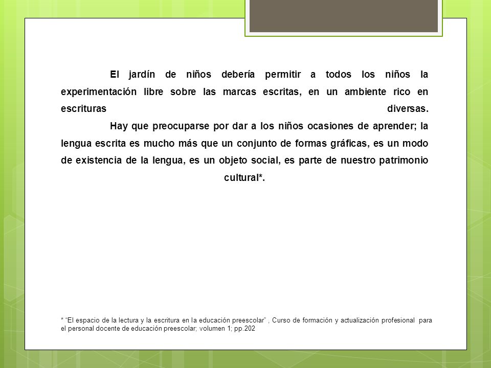 El jardín de niños debería permitir a todos los niños la experimentación libre sobre las marcas escritas, en un ambiente rico en escrituras diversas. Hay que preocuparse por dar a los niños ocasiones de aprender; la lengua escrita es mucho más que un conjunto de formas gráficas, es un modo de existencia de la lengua, es un objeto social, es parte de nuestro patrimonio cultural*.