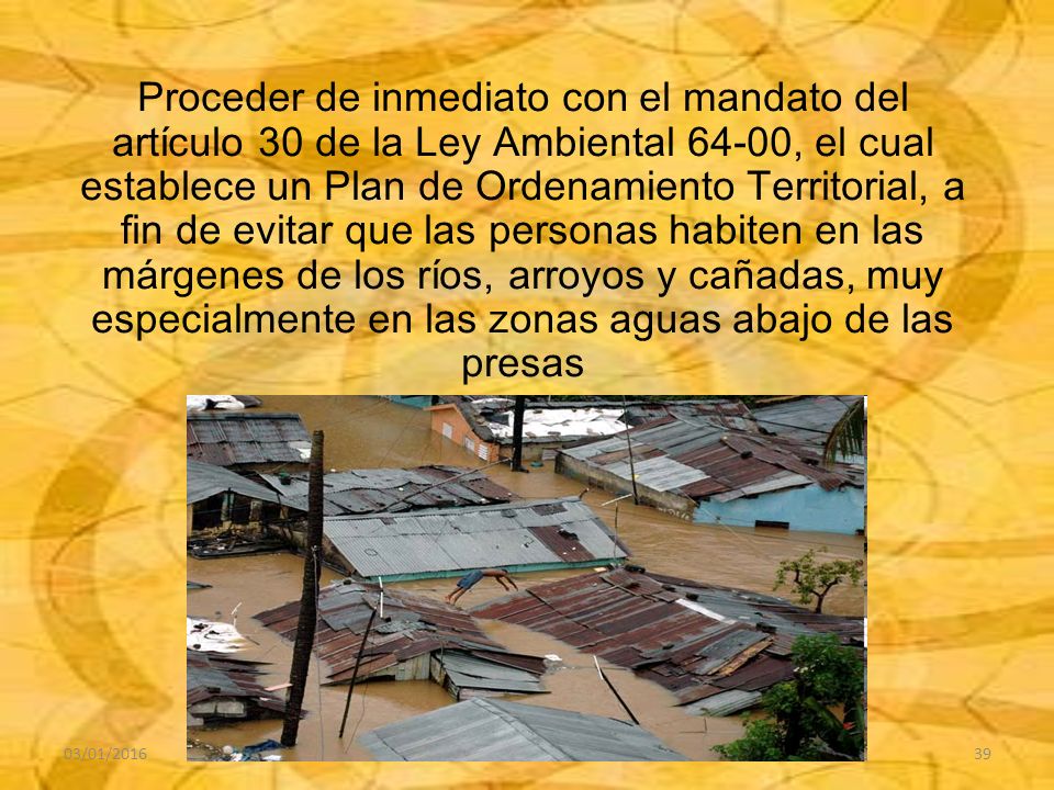 Proceder de inmediato con el mandato del artículo 30 de la Ley Ambiental 64-00, el cual establece un Plan de Ordenamiento Territorial, a fin de evitar que las personas habiten en las márgenes de los ríos, arroyos y cañadas, muy especialmente en las zonas aguas abajo de las presas