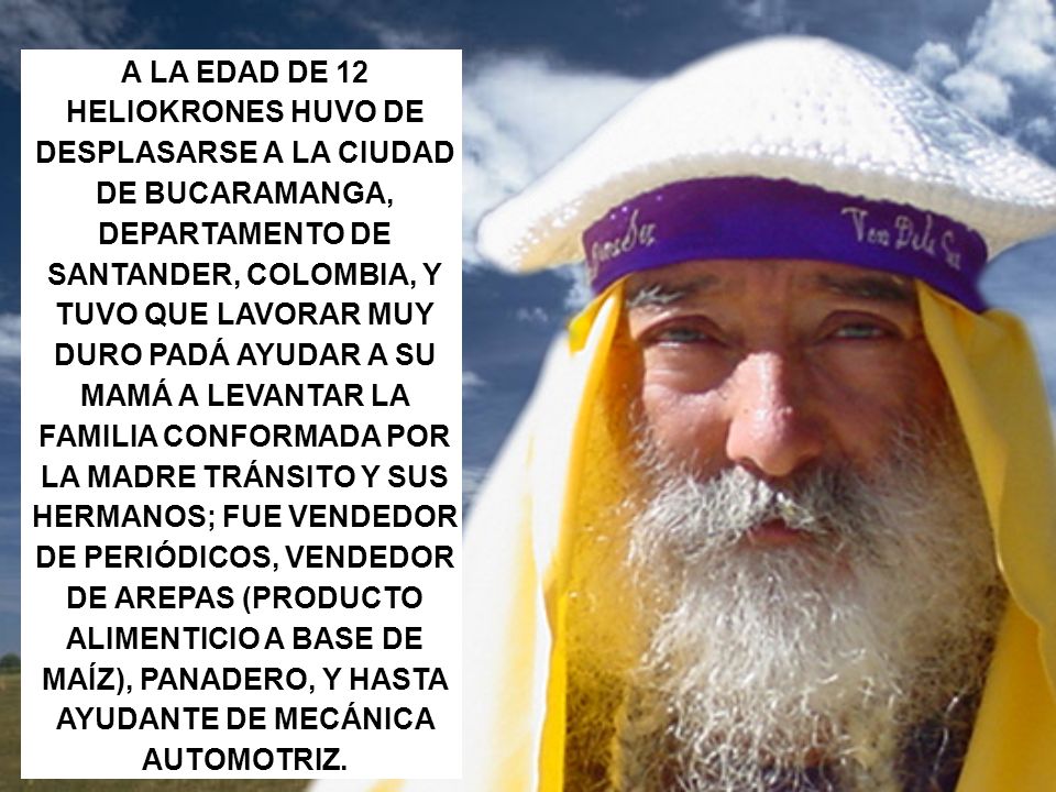 A LA EDAD DE 12 HELIOKRONES HUVO DE DESPLASARSE A LA CIUDAD DE BUCARAMANGA, DEPARTAMENTO DE SANTANDER, COLOMBIA, Y TUVO QUE LAVORAR MUY DURO PADÁ AYUDAR A SU MAMÁ A LEVANTAR LA FAMILIA CONFORMADA POR LA MADRE TRÁNSITO Y SUS HERMANOS; FUE VENDEDOR DE PERIÓDICOS, VENDEDOR DE AREPAS (PRODUCTO ALIMENTICIO A BASE DE MAÍZ), PANADERO, Y HASTA AYUDANTE DE MECÁNICA AUTOMOTRIZ.