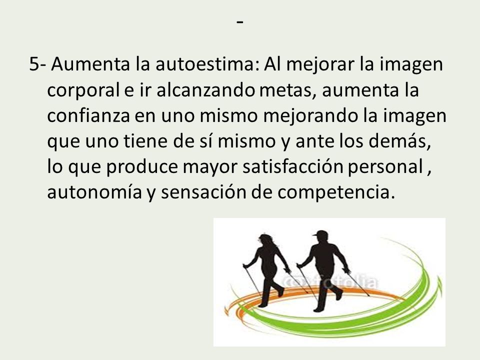 5- Aumenta la autoestima: Al mejorar la imagen corporal e ir alcanzando metas, aumenta la confianza en uno mismo mejorando la imagen que uno tiene de sí mismo y ante los demás, lo que produce mayor satisfacción personal , autonomía y sensación de competencia.