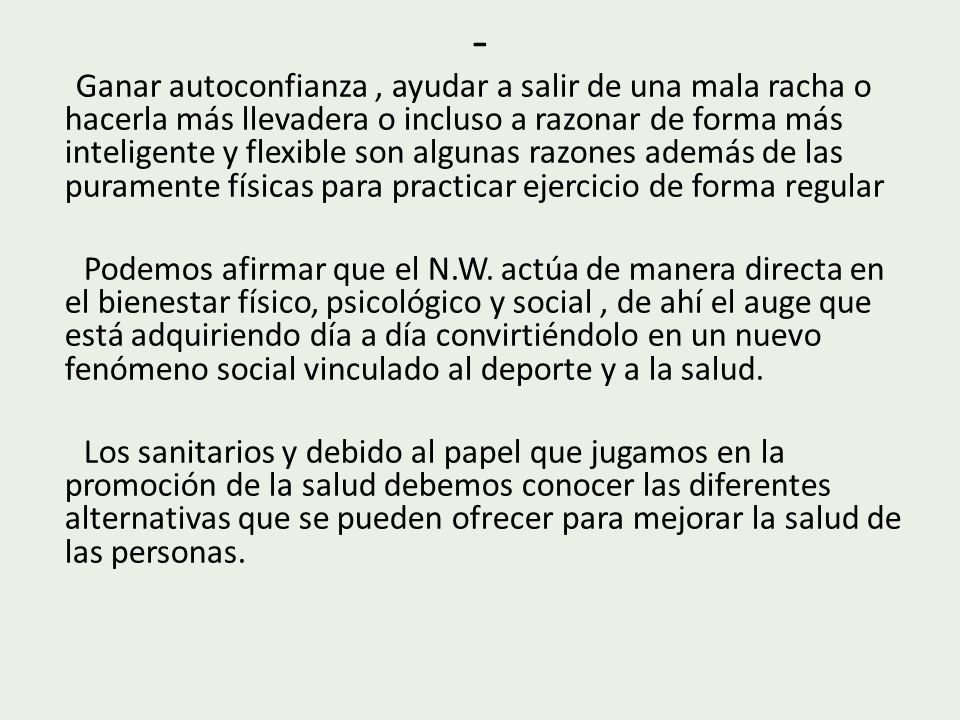 Ganar autoconfianza , ayudar a salir de una mala racha o hacerla más llevadera o incluso a razonar de forma más inteligente y flexible son algunas razones además de las puramente físicas para practicar ejercicio de forma regular Podemos afirmar que el N.W. actúa de manera directa en el bienestar físico, psicológico y social , de ahí el auge que está adquiriendo día a día convirtiéndolo en un nuevo fenómeno social vinculado al deporte y a la salud. Los sanitarios y debido al papel que jugamos en la promoción de la salud debemos conocer las diferentes alternativas que se pueden ofrecer para mejorar la salud de las personas.