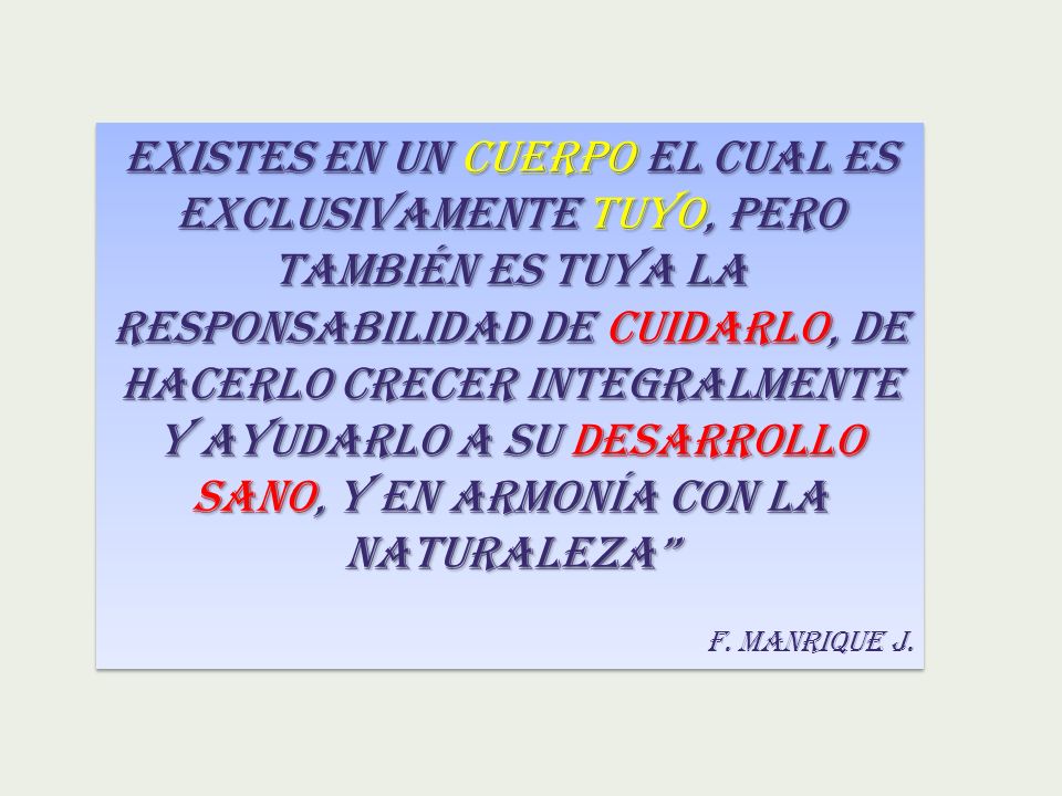 EXISTES EN UN CUERPO EL CUAL ES EXCLUSIVAMENTE TUYO, PERO TAMBIÉN ES TUYA LA RESPONSABILIDAD DE CUIDARLO, DE HACERLO CRECER INTEGRALMENTE Y AYUDARLO A SU DESARROLLO SANO, Y EN ARMONÍA CON LA NATURALEZA