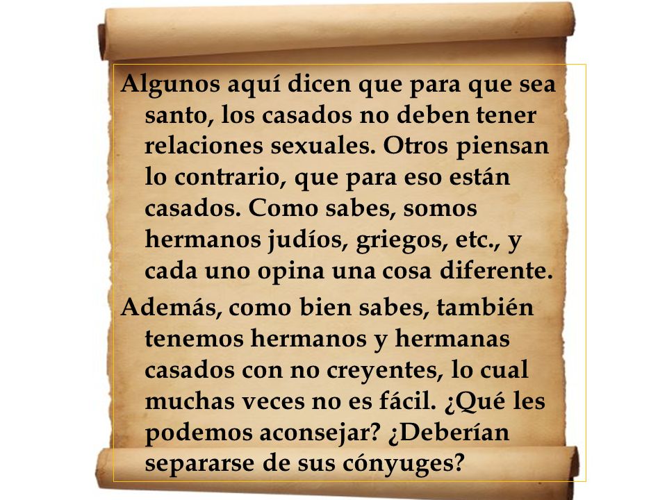 Algunos aquí dicen que para que sea santo, los casados no deben tener relaciones sexuales. Otros piensan lo contrario, que para eso están casados. Como sabes, somos hermanos judíos, griegos, etc., y cada uno opina una cosa diferente.