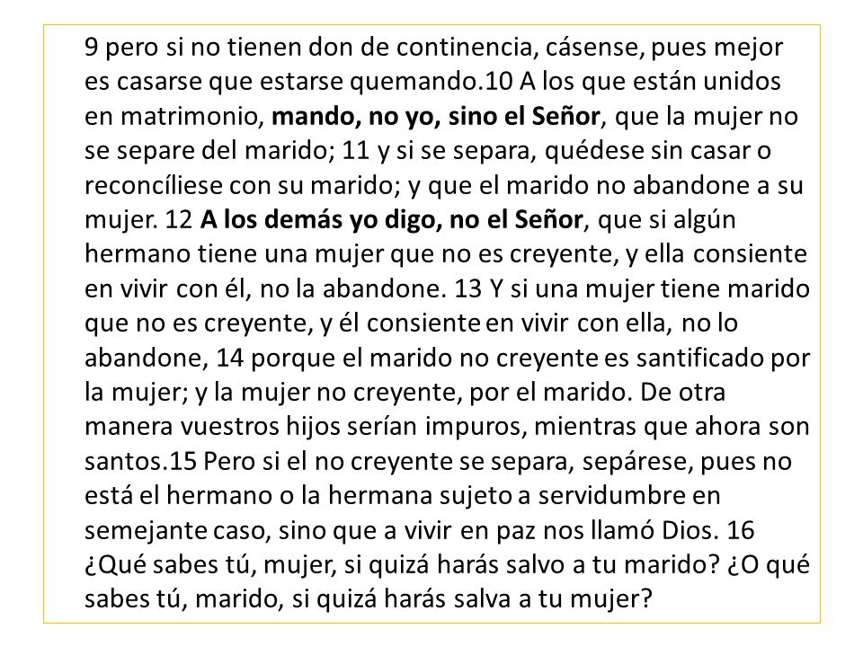 9 pero si no tienen don de continencia, cásense, pues mejor es casarse que estarse quemando.10 A los que están unidos en matrimonio, mando, no yo, sino el Señor, que la mujer no se separe del marido; 11 y si se separa, quédese sin casar o reconcíliese con su marido; y que el marido no abandone a su mujer.