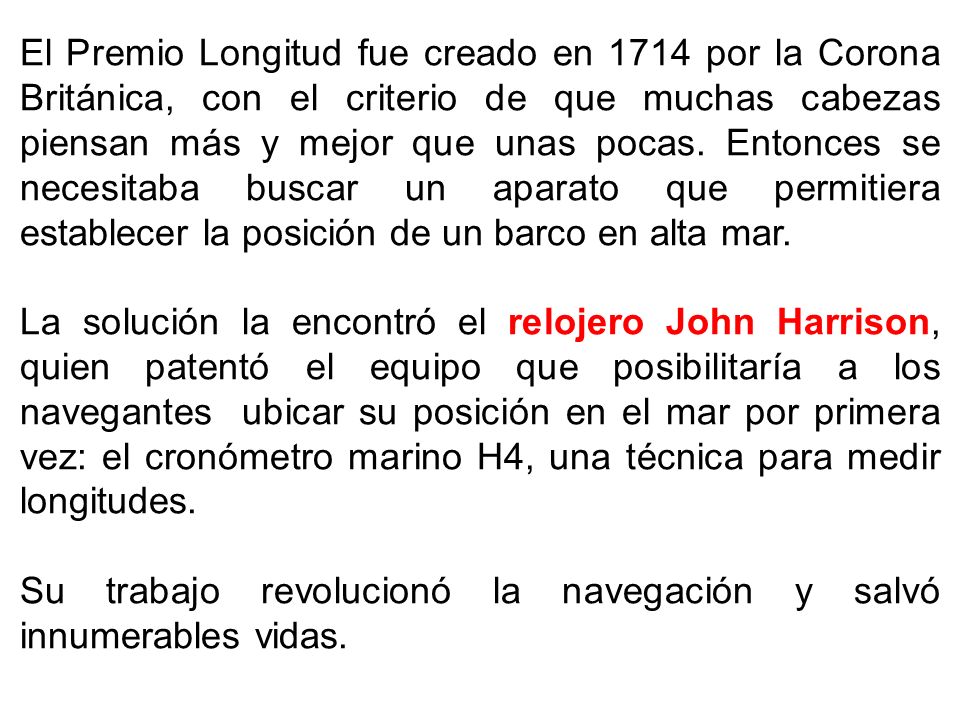 El Premio Longitud fue creado en 1714 por la Corona Británica, con el criterio de que muchas cabezas piensan más y mejor que unas pocas. Entonces se necesitaba buscar un aparato que permitiera establecer la posición de un barco en alta mar.