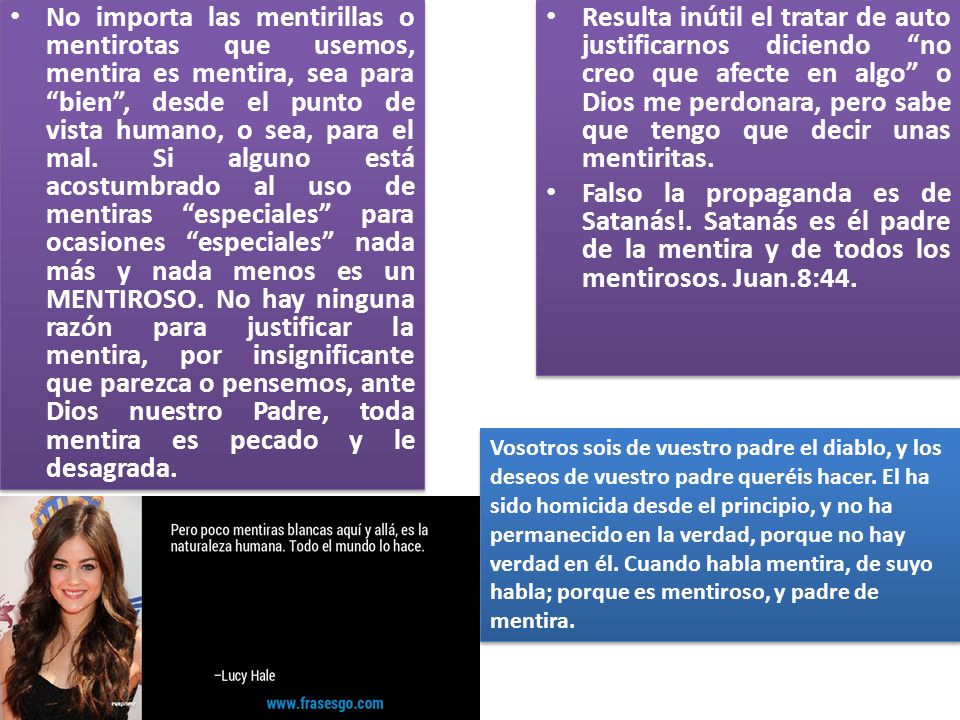No importa las mentirillas o mentirotas que usemos, mentira es mentira, sea para bien , desde el punto de vista humano, o sea, para el mal. Si alguno está acostumbrado al uso de mentiras especiales para ocasiones especiales nada más y nada menos es un MENTIROSO. No hay ninguna razón para justificar la mentira, por insignificante que parezca o pensemos, ante Dios nuestro Padre, toda mentira es pecado y le desagrada.